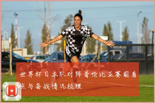 世界杯日本队对阵哥伦比亚赛前看点与备战情况梳理