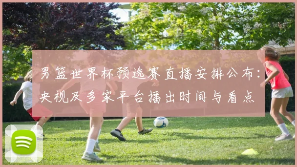 男篮世界杯预选赛直播安排公布：央视及多家平台播出时间与看点