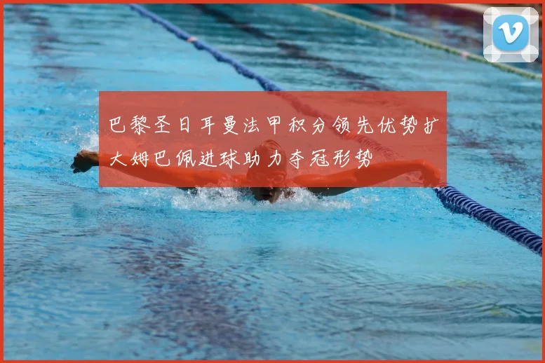 巴黎圣日耳曼法甲积分领先优势扩大姆巴佩进球助力夺冠形势