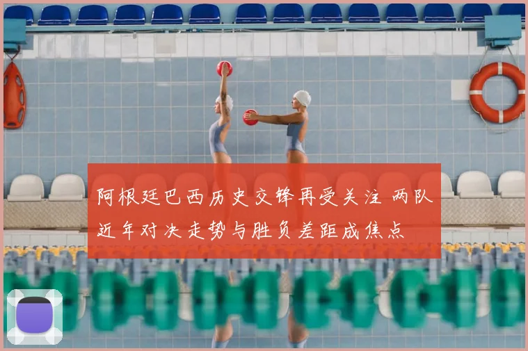 阿根廷巴西历史交锋再受关注 两队近年对决走势与胜负差距成焦点