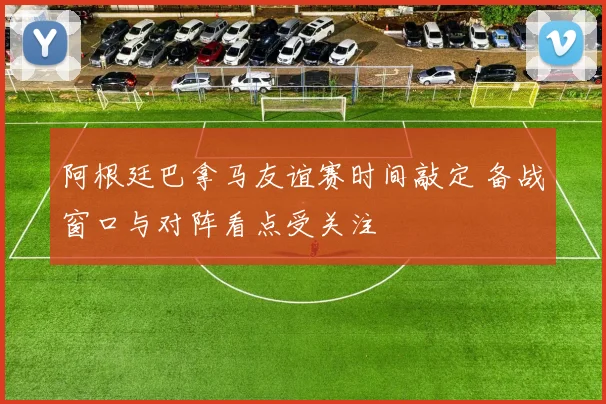 阿根廷巴拿马友谊赛时间敲定 备战窗口与对阵看点受关注