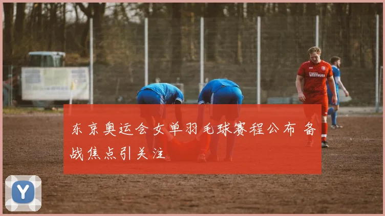 东京奥运会女单羽毛球赛程公布 备战焦点引关注