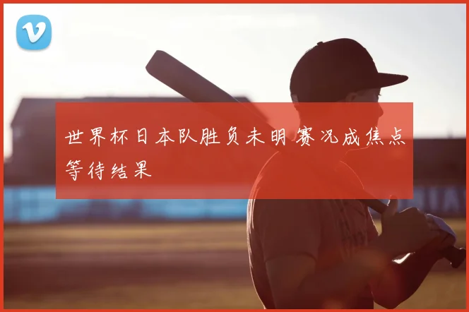 世界杯日本队胜负未明 赛况成焦点等待结果