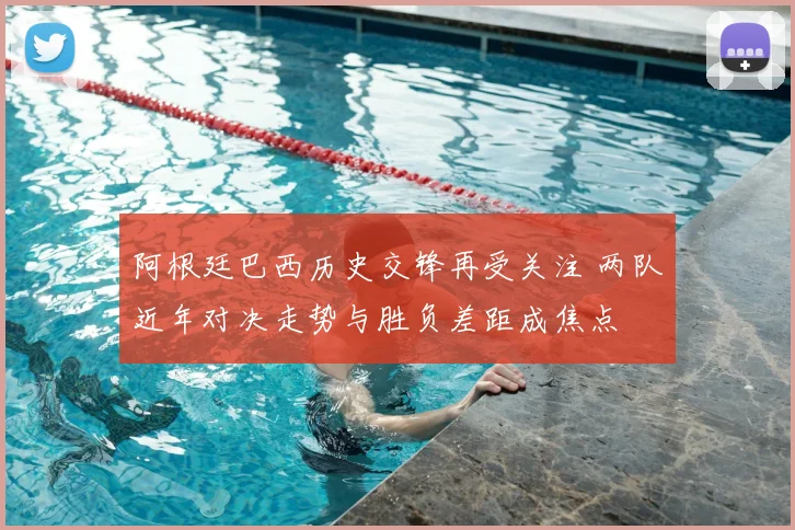 阿根廷巴西历史交锋再受关注 两队近年对决走势与胜负差距成焦点