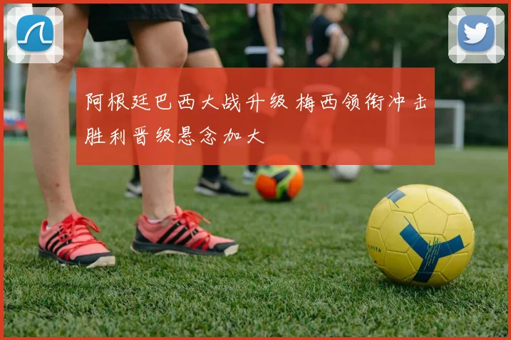 阿根廷巴西大战升级 梅西领衔冲击胜利晋级悬念加大