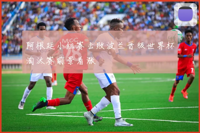 阿根廷小组赛击败波兰晋级世界杯淘汰赛前景看涨