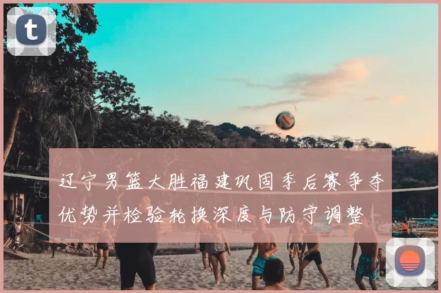 辽宁男篮大胜福建巩固季后赛争夺优势并检验轮换深度与防守调整