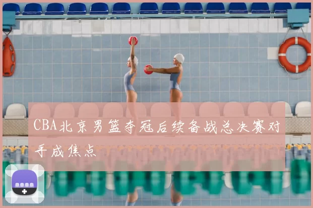 CBA北京男篮夺冠后续备战总决赛对手成焦点