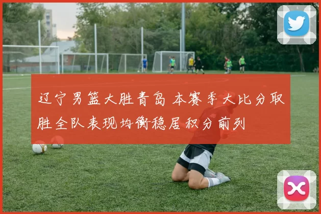 辽宁男篮大胜青岛 本赛季大比分取胜全队表现均衡稳居积分前列