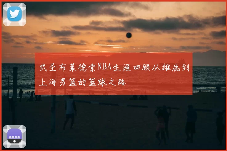 武圣布莱德索NBA生涯回顾从雄鹿到上海男篮的篮球之路