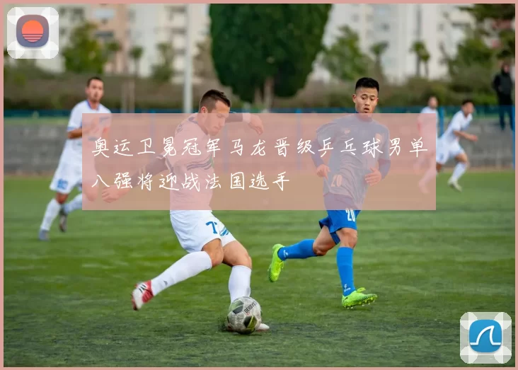 奥运卫冕冠军马龙晋级乒乓球男单八强将迎战法国选手