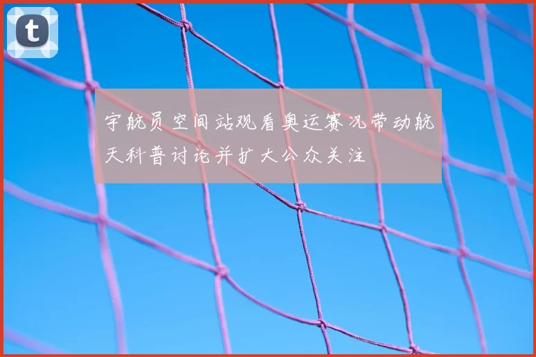 宇航员空间站观看奥运赛况带动航天科普讨论并扩大公众关注