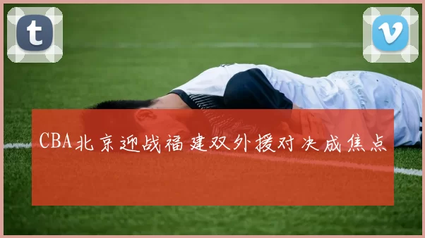 CBA北京迎战福建双外援对决成焦点