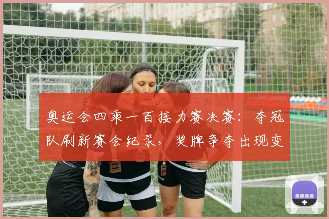 奥运会四乘一百接力赛决赛：夺冠队刷新赛会纪录，奖牌争夺出现变数