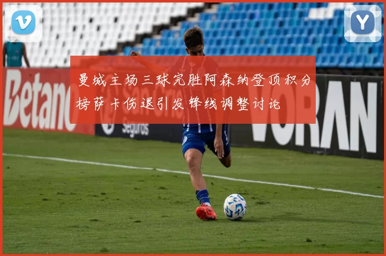 曼城主场三球完胜阿森纳登顶积分榜萨卡伤退引发锋线调整讨论