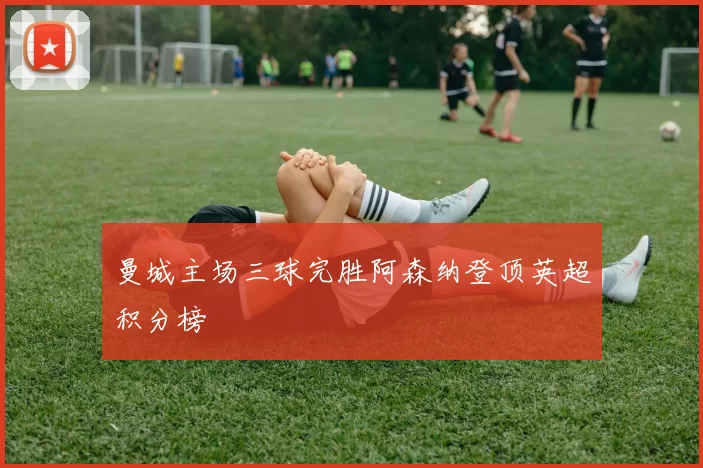 曼城主场三球完胜阿森纳登顶英超积分榜