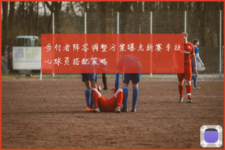 步行者阵容调整方案曝光新赛季核心球员搭配策略