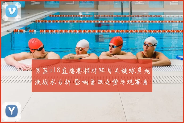 男篮u18直播赛程对阵与关键球员轮换战术分析 影响晋级走势与观赛看点