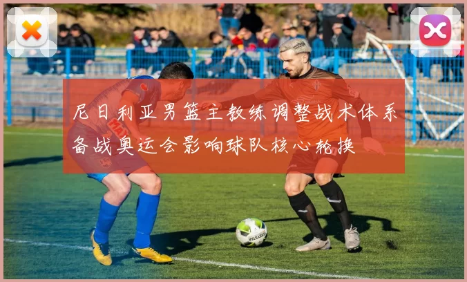 尼日利亚男篮主教练调整战术体系备战奥运会影响球队核心轮换