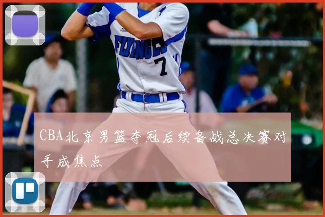 CBA北京男篮夺冠后续备战总决赛对手成焦点