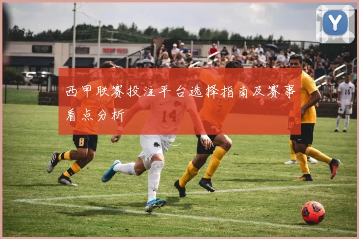 西甲联赛投注平台选择指南及赛事看点分析