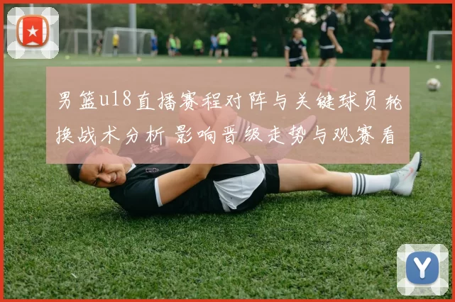 男篮u18直播赛程对阵与关键球员轮换战术分析 影响晋级走势与观赛看点