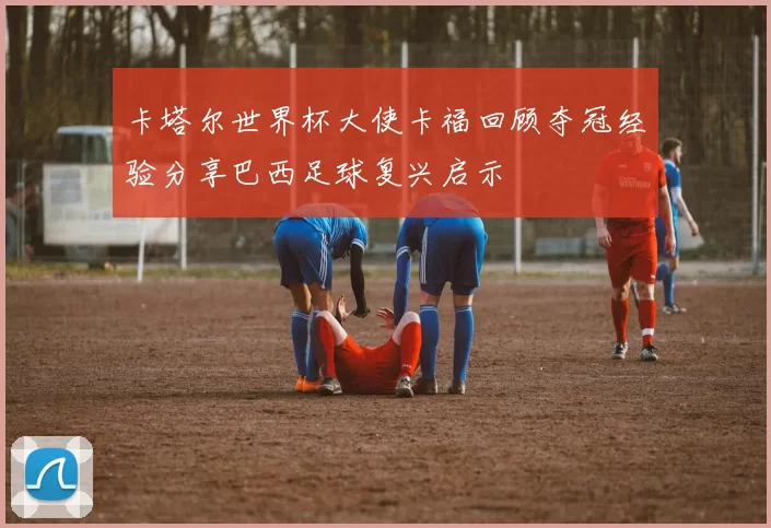 卡塔尔世界杯大使卡福回顾夺冠经验分享巴西足球复兴启示