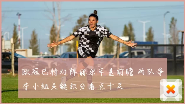 欧冠巴特对阵赫尔辛基前瞻 两队争夺小组关键积分看点十足