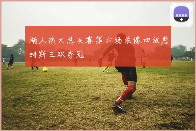 湖人热火总决赛第六场录像回放詹姆斯三双夺冠