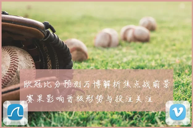 欧冠比分预测万博解析焦点战前景 赛果影响晋级形势与投注关注